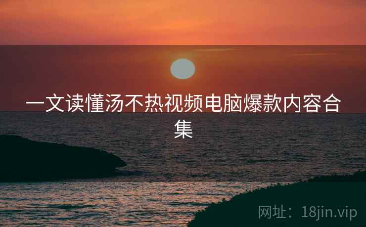 一文读懂汤不热视频电脑爆款内容合集