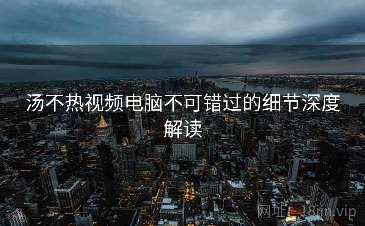 汤不热视频电脑不可错过的细节深度解读