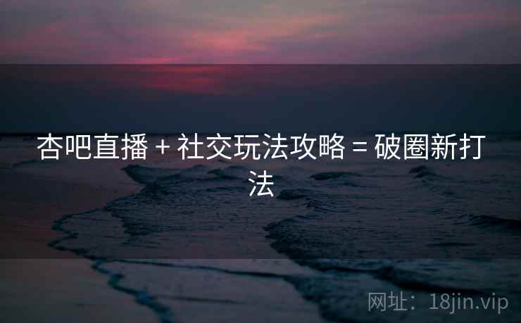杏吧直播 + 社交玩法攻略 = 破圈新打法