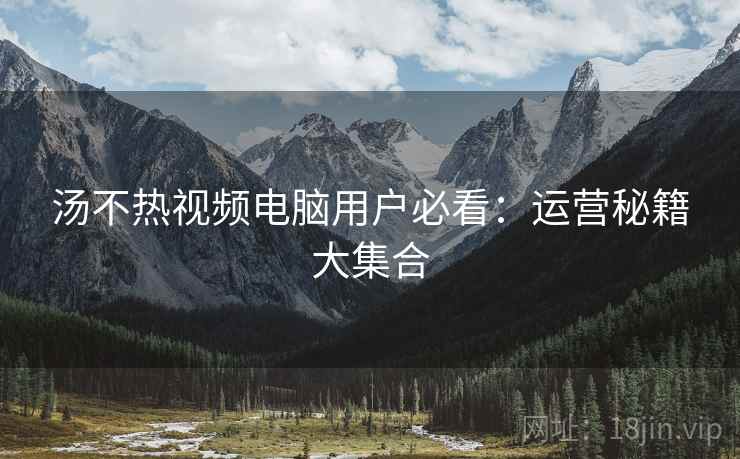 汤不热视频电脑用户必看：运营秘籍大集合