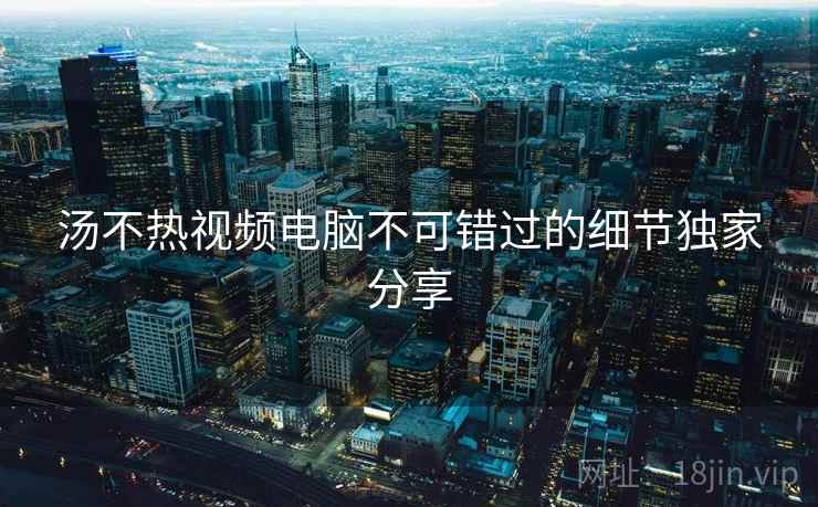 汤不热视频电脑不可错过的细节独家分享