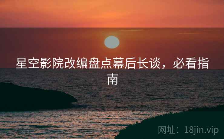 星空影院改编盘点幕后长谈，必看指南