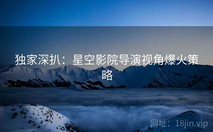 独家深扒：星空影院导演视角爆火策略