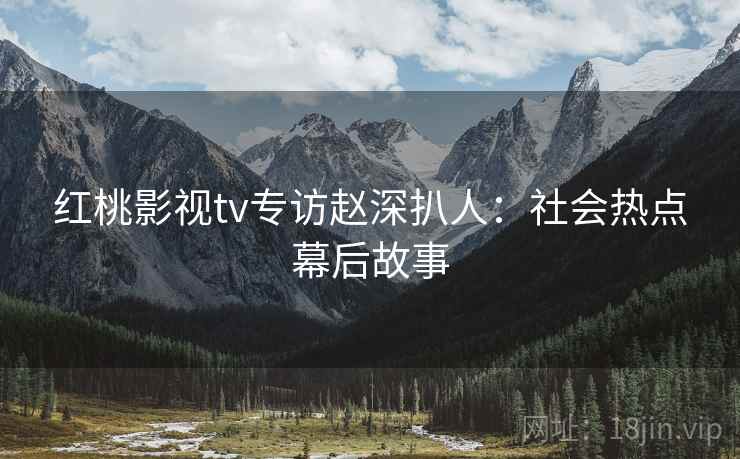 红桃影视tv专访赵深扒人：社会热点幕后故事