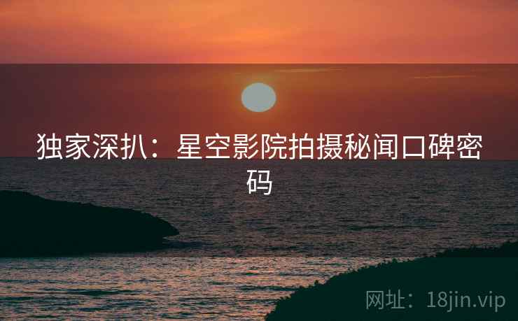 独家深扒：星空影院拍摄秘闻口碑密码