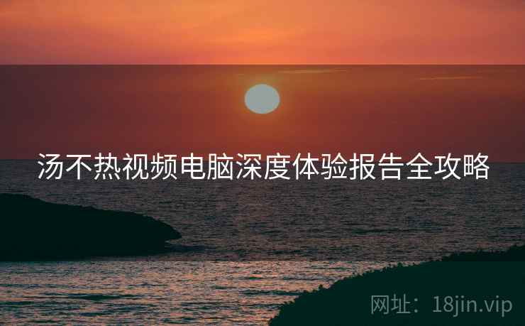 汤不热视频电脑深度体验报告全攻略
