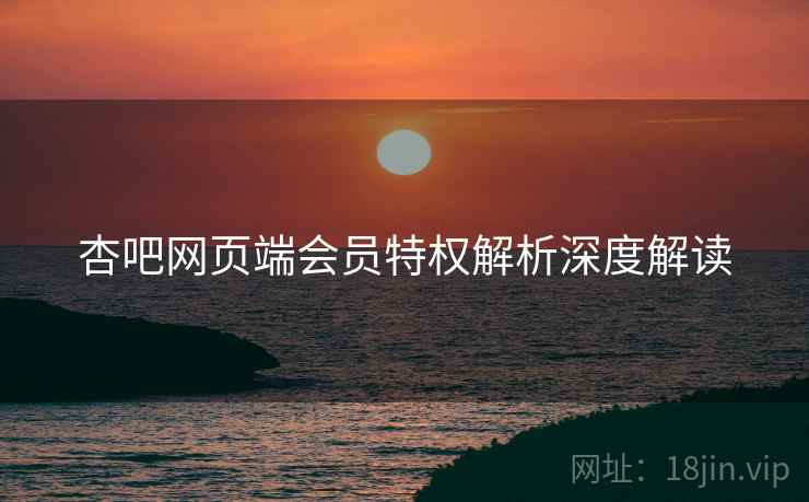 杏吧网页端会员特权解析深度解读