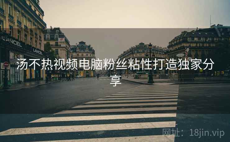 汤不热视频电脑粉丝粘性打造独家分享