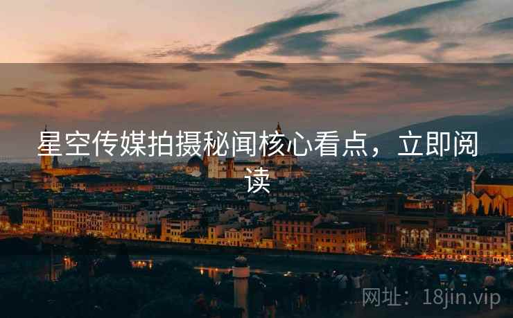 星空传媒拍摄秘闻核心看点，立即阅读